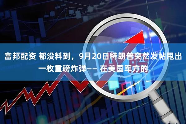 富邦配资 都没料到，9月20日特朗普突然发帖甩出一枚重磅炸弹—— 在美国军方的