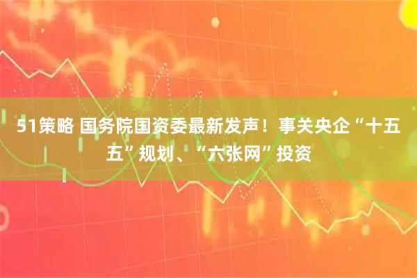 51策略 国务院国资委最新发声！事关央企“十五五”规划、“六张网”投资