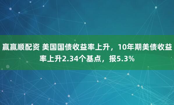 赢赢顺配资 美国国债收益率上升，10年期美债收益率上升2.34个基点，报5.3%