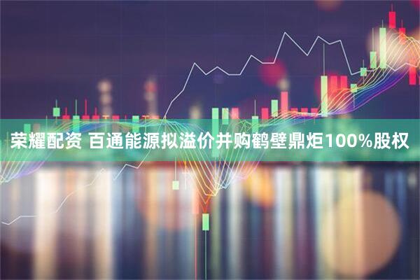 荣耀配资 百通能源拟溢价并购鹤壁鼎炬100%股权