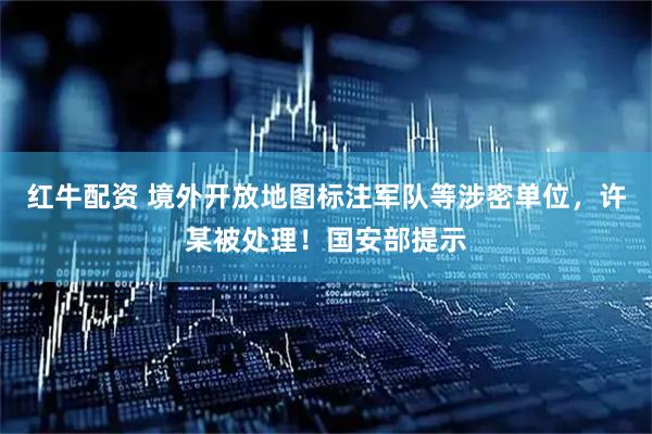 红牛配资 境外开放地图标注军队等涉密单位，许某被处理！国安部提示