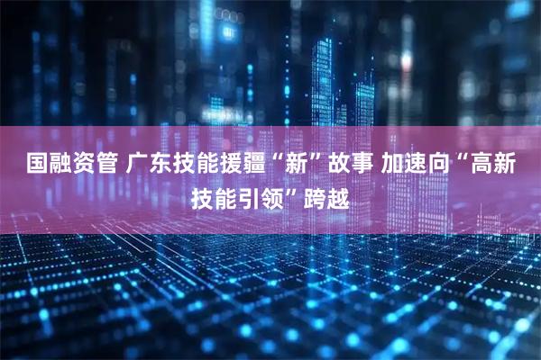 国融资管 广东技能援疆“新”故事 加速向“高新技能引领”跨越