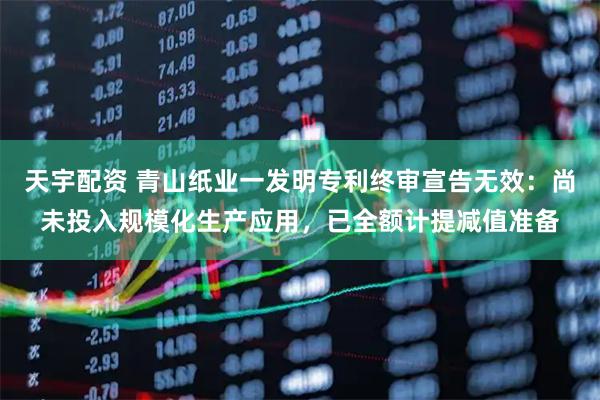 天宇配资 青山纸业一发明专利终审宣告无效:尚未投入规模化生产应用,已全额计提减值准备