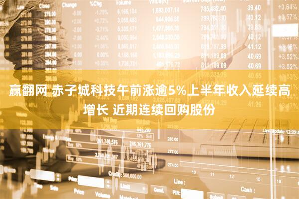 赢翻网 赤子城科技午前涨逾5%上半年收入延续高增长 近期连续回购股份
