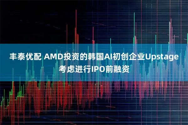 丰泰优配 AMD投资的韩国AI初创企业Upstage考虑进行IPO前融资
