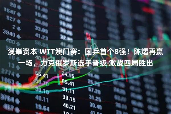 漢崋资本 WTT澳门赛：国乒首个8强！陈熠再赢一场，力克俄罗斯选手晋级 激战四局胜出