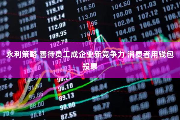 永利策略 善待员工成企业新竞争力 消费者用钱包投票