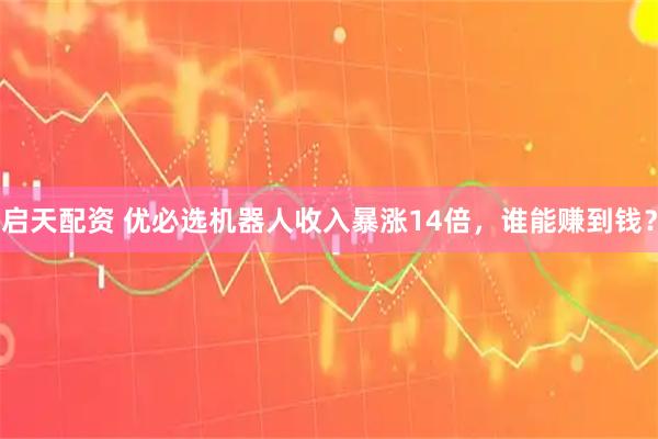 启天配资 优必选机器人收入暴涨14倍,谁能赚到钱?