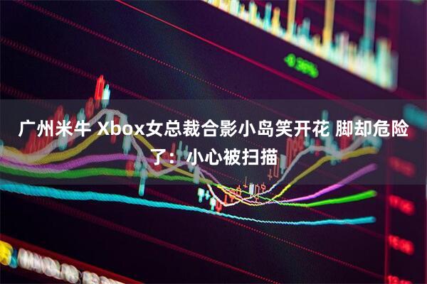 广州米牛 Xbox女总裁合影小岛笑开花 脚却危险了：小心被扫描