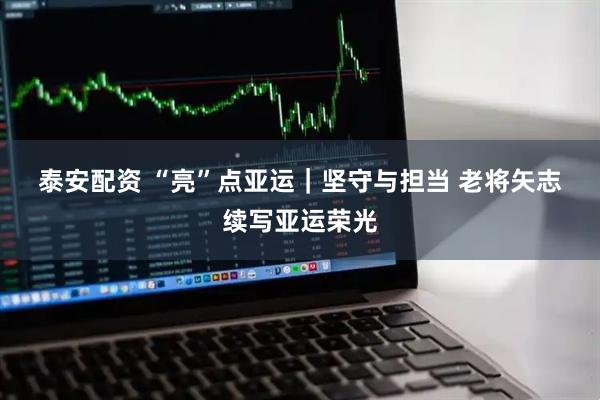泰安配资 “亮”点亚运｜坚守与担当 老将矢志续写亚运荣光
