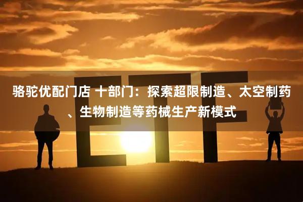 骆驼优配门店 十部门：探索超限制造、太空制药、生物制造等药械生产新模式